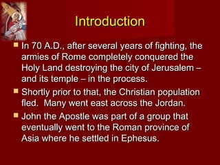 IntroductionIntroduction
 In 70 A.D., after several years of fighting, theIn 70 A.D., after several years of fighting, the
armies of Rome completely conquered thearmies of Rome completely conquered the
Holy Land destroying the city of Jerusalem –Holy Land destroying the city of Jerusalem –
and its temple – in the process.and its temple – in the process.
 Shortly prior to that, the Christian populationShortly prior to that, the Christian population
fled. Many went east across the Jordan.fled. Many went east across the Jordan.
 John the Apostle was part of a group thatJohn the Apostle was part of a group that
eventually went to the Roman province ofeventually went to the Roman province of
Asia where he settled in Ephesus.Asia where he settled in Ephesus.
 