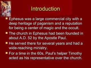 IntroductionIntroduction
 Ephesus was a large commercial city with aEphesus was a large commercial city with a
deep heritage of paganism and a reputationdeep heritage of paganism and a reputation
for being a center of magic and the occult.for being a center of magic and the occult.
 The church in Ephesus had been founded inThe church in Ephesus had been founded in
about A.D. 52 by the Apostle Paul.about A.D. 52 by the Apostle Paul.
 He served there for several years and had aHe served there for several years and had a
wide-reaching ministry.wide-reaching ministry.
 For a time in the 60s, Paul’s helper TimothyFor a time in the 60s, Paul’s helper Timothy
acted as his representative over the church.acted as his representative over the church.
 