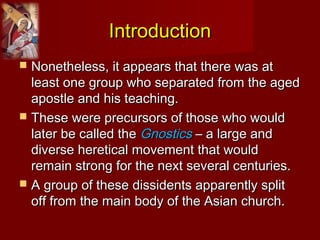 IntroductionIntroduction
 Nonetheless, it appears that there was atNonetheless, it appears that there was at
least one group who separated from the agedleast one group who separated from the aged
apostle and his teaching.apostle and his teaching.
 These were precursors of those who wouldThese were precursors of those who would
later be called thelater be called the GnosticsGnostics – a large and– a large and
diverse heretical movement that woulddiverse heretical movement that would
remain strong for the next several centuries.remain strong for the next several centuries.
 A group of these dissidents apparently splitA group of these dissidents apparently split
off from the main body of the Asian church.off from the main body of the Asian church.
 