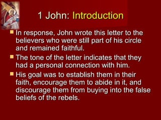 1 John:1 John: IntroductionIntroduction
 In response, John wrote this letter to theIn response, John wrote this letter to the
believers who were still part of his circlebelievers who were still part of his circle
and remained faithful.and remained faithful.
 The tone of the letter indicates that theyThe tone of the letter indicates that they
had a personal connection with him.had a personal connection with him.
 His goal was to establish them in theirHis goal was to establish them in their
faith, encourage them to abide in it, andfaith, encourage them to abide in it, and
discourage them from buying into the falsediscourage them from buying into the false
beliefs of the rebels.beliefs of the rebels.
 