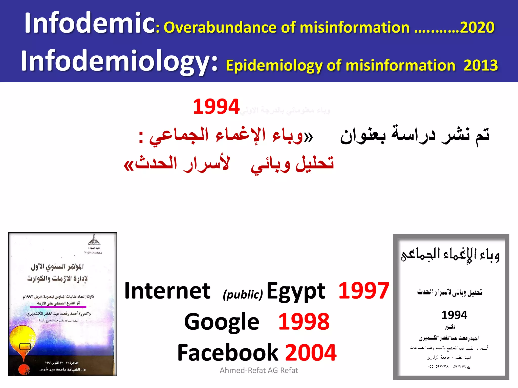 1994‫االولي‬ ‫بالدرجة‬ ‫معلوماتي‬ ‫وباء‬
‫بعنوان‬ ‫دراسة‬ ‫نشر‬ ‫تم‬
«
‫الجماعي‬ ‫اإلغماء‬ ‫وباء‬
:
‫وبائي‬ ‫تحليل‬
‫الحدث‬ ‫ألسرار‬
»
Ahmed-Refat AG Refat 13
Internet (public) Egypt 1997
Google 1998
Facebook 2004
1994
Infodemic: Overabundance of misinformation …..……2020
Infodemiology: Epidemiology of misinformation 2013
 