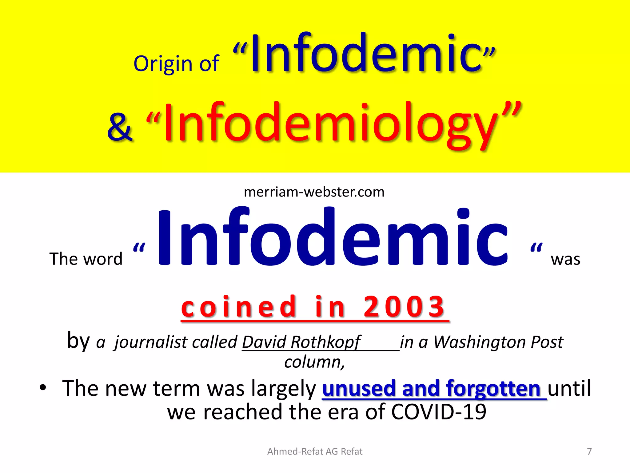Origin of “Infodemic”
& “Infodemiology”
The word “ Infodemic “ was
c o i n e d i n 2 0 0 3
by a journalist called David Rothkopf in a Washington Post
column,
• The new term was largely unused and forgotten until
we reached the era of COVID-19
Ahmed-Refat AG Refat 7
merriam-webster.com
 