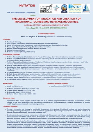 INVITATION
The first International Conference
Entitled
THE DEVELOPMENT OF INNOVATION AND CREATIVITY OF
TRADITIONAL, TOURISM AND HERITAGE INDUSTRIES.
(NATIONAL STRATEGY AND SUSTAINABLE DEVELOPMENT)
Cairo, Egypt 12 – 13 April 2017, CAIRO OPERA HOUSE
Conference Chairman
Prof. Dr. Mageud A. Alkemary (President of Kafrelsheikh University)
Organizers:
1. Kafrelsheik University.
2. STDF: Science & technology development fund (Ministry of Scientific Research).
3. Center of Traditional Crafts Development, small and micro enterprises (South Valley University).
4. Future Egypt Organization for Heritage, Development and Innovation.
5. National Organization for Urban Harmony (Ministry of Culture).
6. Cultural Development Fund.
7. Technical Education (Ministry of Education).
Organizational Committee:
 Prof. Dr. Mohamed Hamza Elhaddad (Dean of the Faculty of Archeology – Cairo University) (Chairman of scientific committee).
 Prof. Dr. Elsayed Ahmad ElNashar (Professor of textiles and clothing – Faculty of specific education – Kafrelsheikh University)
(Rapporteur-General of the Conference).
 Prof. Dr. Mohamed Ismail Badawi (Manager of the Center of Traditional Crafts Development, small and micro enterprises – South Valley
University) (Chairman of the Organizing Committee).
 Prof. Dr. hanaa Elkazaz (Head of glass Department – Faculty of applied art – Helwan University) (Chairman of arts committee).
 Consultant Dr. Manal AbdelHamid shaltout (Manager of Egyptian civilization Museum) (General Coordinator of the Conference).
 Designer Mr. Ibrahim Yahia (Small business consultant – Council of Ministers – formerly) (Chairman of the Advisory Committee of the
Conference).
 Dr. Seham Hassan (Chairman of Segraph advertising Company) (Chairman of the preparation Committee).
 Dr. Fady Bottros Mikhael (Faculty of specific education – Kafrelsheikh University) (Contact, correspondence and reception).
 Dr. Eman Eid Shibl (Faculty of specific education – Kafrelsheikh University) (Contact, correspondence and reception).
 Dr. Hanaa Haleam Sidhom (Faculty of specific education – Kafrelsheikh University) (Contact, correspondence and reception).
 Dr. Jacqueline Boshra yowakim (Atlas of Arts Folk – Ministry of Culture) (Administrator of the exhibitions)
Mail & Contact:
 e-mail: ficinfo@yahoo.com
 Dr. Manal AbdelHamid shaltout (+2) 0127 241 6495
 Dr. Fady Bottros Mikhael (+2) 0101 046 8743
 Dr. Eman Eid Shibl (+2) 0100 580 3043
 Dr. Hanaa Haleam Sidhom (+2) 0122 584 1680
Conference website at Facebook:
 www.facebook.com/258471347921580
Conference vision
Optimization of the ancient Egyptian heritage in the field of art, creative design and traditional Industries to maintain the Cultural
heritage for the future generations. And improvement Creative Sectors through established a creative congregation. In addition
modify Egyptians governorates to creative design centers.
Conference objectives:
 Provide a new vision and strategy for sustainable development of the sectors of traditional, heritage and tourism industries,
depending on heritage development to create investment opportunities of promising areas and value-added which contribute of
national economic development and provide Renewable jobs.
 Creating innovative environmental mechanisms, reinforcement of innovation and Software packages to develop the small and
micro enterprises capabilities which aim for development and innovation new products Compatible with International quality
standards in order to benefit from advanced marketing research to enhance competitiveness and increase productivity.
 Development the sectors of traditional, heritage and tourism industries in order to produce high quality, innovative products which
contribute mainly of national economic development, and it have a Worldwide competitive Capabilities through by connecting
between local producers, universities, research centers and development centers in order to benefit from the results of research
and projects to improve the methods and ways of production, quality and marketing and training development to improve levels of
technical skills, provide innovative environment, support, information technology, communications and marketing.
 
