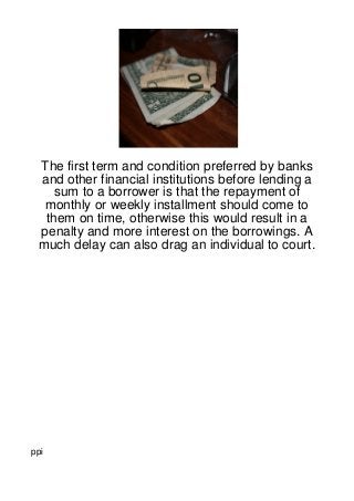 The first term and condition preferred by banks
 and other financial institutions before lending a
    sum to a borrower is that the repayment of
  monthly or weekly installment should come to
  them on time, otherwise this would result in a
 penalty and more interest on the borrowings. A
 much delay can also drag an individual to court.




ppi
 