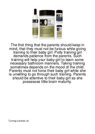 The first thing that the parents should keep in
mind, that they must not be furious while giving
    training to their baby girl. Potty training girl
    demands patience from the parents. Such
  training will help your baby girl to learn some
 necessary bathroom manners. Taking training
 sometimes depends on the mood of the child.
Parents must not force their baby girl while she
is unwilling to go through such training. Parents
   should be attentive to their baby girl as she
           possesses little brain maturity.




Turning a woman on
 