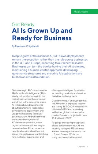 Get Ready:
AI Is Grown Up and
Ready for Business
By Rajeshwer Chigullapalli
Healthcare
Despite great enthusiasm for AI, full-blown deployments
remain the exception rather than the rule across businesses
in the U.S. and Europe, according to our recent research.
Businesses can turn the tide by honing their AI strategies,
maintaining a human-centric approach, developing
governance structures and ensuring AI applications are
built on an ethical foundation.
Cognizanti • 2
Germinating in R&D labs since the
1940s, artificial intelligence (AI) is
slowly but surely moving into the
mainstream across the consumer
world. But in the enterprise space,
AI remains bound by concerns
about balancing its responsible
development, deployment and
usage with its ability to deliver
business value. And while there’s
widespread recognition of
AI’s immense potential, many
organizations are still working to
determine how AI can move the
needle where it makes the most
sense: controlling costs, unleashing
new customer experiences and
offering an intelligent foundation
for creating products and services
that drive topline growth.
Given the hype, it’s no wonder that
the AI market is expected to grow
at a strong 36% CAGR to reach $191
billion by 2025.1
And according
to Gartner, global business value
created from AI is projected to total
$3.9 trillion in 2022.2
To gauge executive perceptions
of and achievement with AI, we
recently surveyed 975 business
leaders from organizations in the
U.S. and Europe. While our
study uncovered widespread
 