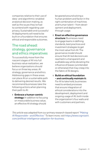 Cognizanti • 8
companies relative to their use of
data- and algorithmic-enabled
analytical decision making, as
well as the issues they’ve had
to contend with regarding user
privacy. Sustainable and successful
AI deployments will need to be
built on a foundation that ensures
ethical and responsible outcomes.
The road ahead:
strategy, governance
and ethics imperatives
To successfully move from the
nascent stages of AI into full
business value realization, we
believe organizations should
focus on three key areas: AI
strategy, governance and ethics.
Addressing gaps in these areas
can place AI on a sustainable path
to delivering desired results. We
recommend businesses take the
following actions when planning
their path to AI:
❙❙ Embrace a human-centric
strategy: In addition to focusing
on measurable business value,
an effective AI strategy should
be geared around solving a
human problem and factor in the
right combination of machines
and human talent – from devel-
opment and deployment,
through usage.
❙❙ Enact an effective governance
structure: Businesses need
to engage teams in defining
standards, best practices and
investment strategies to get
the most value from AI. The
governance model should
ensure that AI-led decisions are
reached in a transparent and
auditable way while obviating the
influence of biases (unintended
or otherwise) that may creep into
the fabric of AI designs.
❙❙ Build an ethical foundation
– and continually maintain it:
For AI to take hold, businesses
need to embed processes
that ensure integration of
ethical considerations into the
development, deployment and
ongoing usage of AI, both inside
the organization’s four walls and
with customers and partners.
This article was adapted from our primary research-based report “Making
AI Responsible – and Effective.” To learn more, visit https://www.cognizant.
com/artificial-intelligence-adoption-for-business.
 