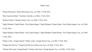 Works Cited
"Dream Dictionary." Dream Dictionary. N.p., n.d. Web. 17 Feb. 2016.
"How Your Ears Work." YouTube. YouTube, n.d. Web. 17 Feb. 2016.
"Redirect Notice." Redirect Notice. N.p., n.d. Web. 17 Feb. 2016.
"Sight 20clipart | Clipart Panda - Free Clipart Images." Sight 20clipart | Clipart Panda - Free Clipart Images. N.p., n.d. Web.
17 Feb. 2016.
"Sight 20clipart | Clipart Panda - Free Clipart Images." Sight 20clipart | Clipart Panda - Free Clipart Images. N.p., n.d. Web.
17 Feb. 2016.
"Stinky+socks - Google Search." Stinky+socks - Google Search. N.p., n.d. Web. 17 Feb. 2016.
"Tongue Out Clip Art." Tongue Out Clip Art at Clker.com. N.p., n.d. Web. 17 Feb. 2016.
"Yummy+kid+meal - Google Search." Yummy+kid+meal - Google Search. N.p., n.d. Web. 17 Feb. 2016.
