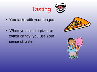 Tasting You taste with your tongue. When you taste a pizza or cotton candy, you use your sense of taste. 