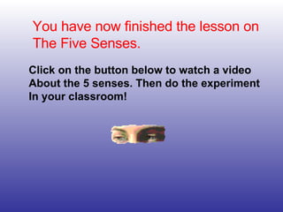 You have now finished the lesson on The Five Senses. Click on the button below to watch a video About the 5 senses. Then do the experiment  In your classroom! 