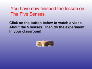 You have now finished the lesson on The Five Senses. Click on the button below to watch a video About the 5 senses. Then d...