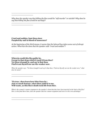 __________________________________________________________________
___________________
Why does the speaker say that killing the flea would be "self-murder" or suicide? Why does he
say that killing the flea would be sacrilege?
__________________________________________________________________
___________________
Cruel and sudden, hast thou since
Purpled thy nail in blood of innocence?
At the beginning of the third stanza, it seems that the beloved has taken some sort of abrupt
action. What has she done that the speaker calls "cruel and sudden"?
__________________________________________________________________
___________________
Wherein could this flea guilty be,
Except in that drop which it suck'd from thee?
Yet thou triumph'st, and say'st that thou
Find'st not thyself nor me the weaker now.
When the speaker says, "Yet thou triumph'st and say'st that thou / Find not thyself, nor me the weaker now," what
does he mean?
__________________________________________________________________
___________________
'Tis true ; then learn how false fears be ;
Just so much honour, when thou yield'st to me,
Will waste, as this flea's death took life from thee.
What is the woman's counter-argument to the speaker's claim that they have been married in the body of the flea?
How, in the final three lines, does the speaker take her counter-argument and twist it to his own advantage?
__________________________________________________________________
___________________
 