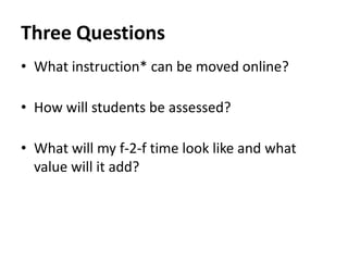 Three Questions
• What instruction* can be moved online?

• How will students be assessed?

• What will my f-2-f time look like and what
  value will it add?
 