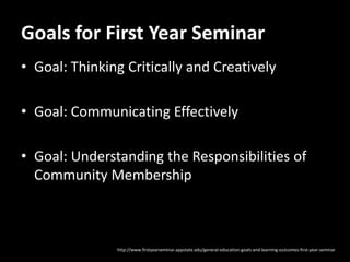 Goals for First Year Seminar
• Goal: Thinking Critically and Creatively

• Goal: Communicating Effectively

• Goal: Understanding the Responsibilities of
  Community Membership



               http://www.firstyearseminar.appstate.edu/general-education-goals-and-learning-outcomes-first-year-seminar
 