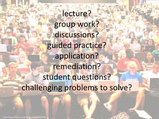 lecture?
                            group work?
                             discussions?
                          guided practice?
                             application?
                            remediation?
                         student questions?
                   challenging problems to solve?


http://www.flickr.com/photos/yilka/1829139871/
 