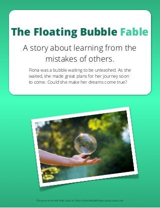 The Floating Bubble Fable
A story about learning from the
mistakes of others.
Fiona was a bubble waiting to be unleashed. As she
waited, she made great plans for her journey soon
to come. Could she make her dreams come true?
Discover more self help tools at http://richardbutlerthesuccesscoach.com
 
