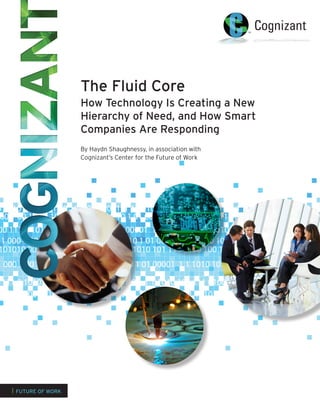 The Fluid Core
How Technology Is Creating a New
Hierarchy of Need, and How Smart
Companies Are Responding
By Haydn Shaughnessy, in association with
Cognizant’s Center for the Future of Work
0 101010 00 1111 0 10 1 01 00001 1 1 1010 101 111 0100 100 1 1 1 100 1 00000 101010
00 1 00 111 0 101010 00 1111 0 10 1 01 00001 1 1 1010 101 111 0100 100 1 1 1 100 1 000
00 111 0 101010 00 1111 0 10 1 01 00001 1 1 1010 101 111 0100 100 1 1 1 100 1 00000 10000 111 00 1100100100 0000 11111111 00 10 1 0011 0000100001000 1 1 00 110 0 00 00 1111111 0 10 1 0011 0000100000000 111 0 100100100 0000 111111 00 10 1 0011 0000100 1 1 1 1010010 101 111 001000 10000 11 1 1 110000 11 000000000 11 1 1010010 101 111 00100 0000 11 1 1000 1 0000000 11 11 101001 1 1 111 001000 1000 1 1 1 110000 11 0000000 1
11 000 1 00 111 0 101010 00 1111 0 10 1 01 00001 1 1 1010 101 111 0100 100 1 1 1 100 11111 000000 1 0000 1111 00 10011001100 0000 1111 0 10 10 10 1 01111 000000 1 0000 1111 00 10011001100 0000 1111 0 10 10 10 1 01 00000 10 11 1 10010 1001 1111 00110000 110000 1 1 11 10000 11 00000 10 11 1 10010 1001 1111 00110000 110000 1 1 11 10000 1
1 000 1 00 111 0 101010 00 1111 0 10 1 01 00001 1 1 1010 101 111 0100 100 1 1 1 100 1 011 00000 1 000 111111 00 1 100100 00 1111 0 10 010 1 0111 00000 1 0000 111111 00 10100100 00 1111 00 10 010 1 01 00000001 1 1100100 11001 111111 010000 10000 1 11 1000 1 00000000001 1 1 1100100 11001 111111 00110000 10000 1 1 11 1000 1 00
111 0 101010 00 1111 0 10 1 01 00001 1 1 1010 101 111 0100 100 1 1 1 100 1 00000 101111 10 010 1 1 0 10 1 1 00 1111 00 1 10010 00 1 11 100 0 00 1 1 0 0 111 01000 10 1 1 1 00 0000 1011010 110 1111 0100 000 1 11 000 00000 001
1 000 1 00 111 0 101010 00 1111 0 10 1 01 00001 1 1 1010 101 111 0100 100 1 1 1 100 10 1 01 0 00 11 0 1 010 0 1111 0 1 01 1 100 01 10 1 00 10 1 1 0 10
101010 00 1111 0 10 1 01 00001 1 1 1010 101 111 0100 100 1 1 1 100 1 00000 101010101001100 000 1111 00 1100 11 01 00000001 11 1011 0 0101001100 000 1111 00 1100 11 01 00000001 11 1011 0 0101001100 000 1111 00 1100 11 01 00000001 11 1011 0 0 1001 11111 00110000 10000 1 1 11 10000 1 00000000 10010101001 11111 00110000 10000 1 1 11 10000 1 00000000 10010101001 11111 00110000 10000 1 1 11 10000 1 00000000 1001010
| FUTURE OF WORK
 