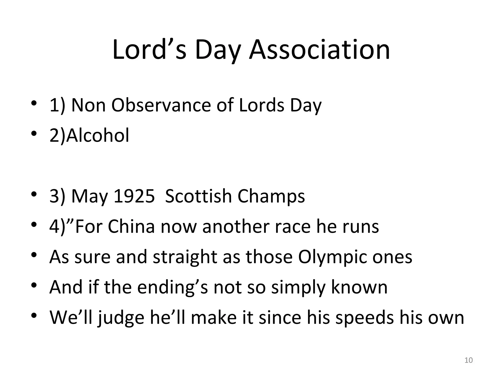 Lord’s Day Association
• 1) Non Observance of Lords Day
• 2)Alcohol

•   3) May 1925 Scottish Champs
•   4)”For China now another race he runs
•   As sure and straight as those Olympic ones
•   And if the ending’s not so simply known
•   We’ll judge he’ll make it since his speeds his own
                                                     10
 