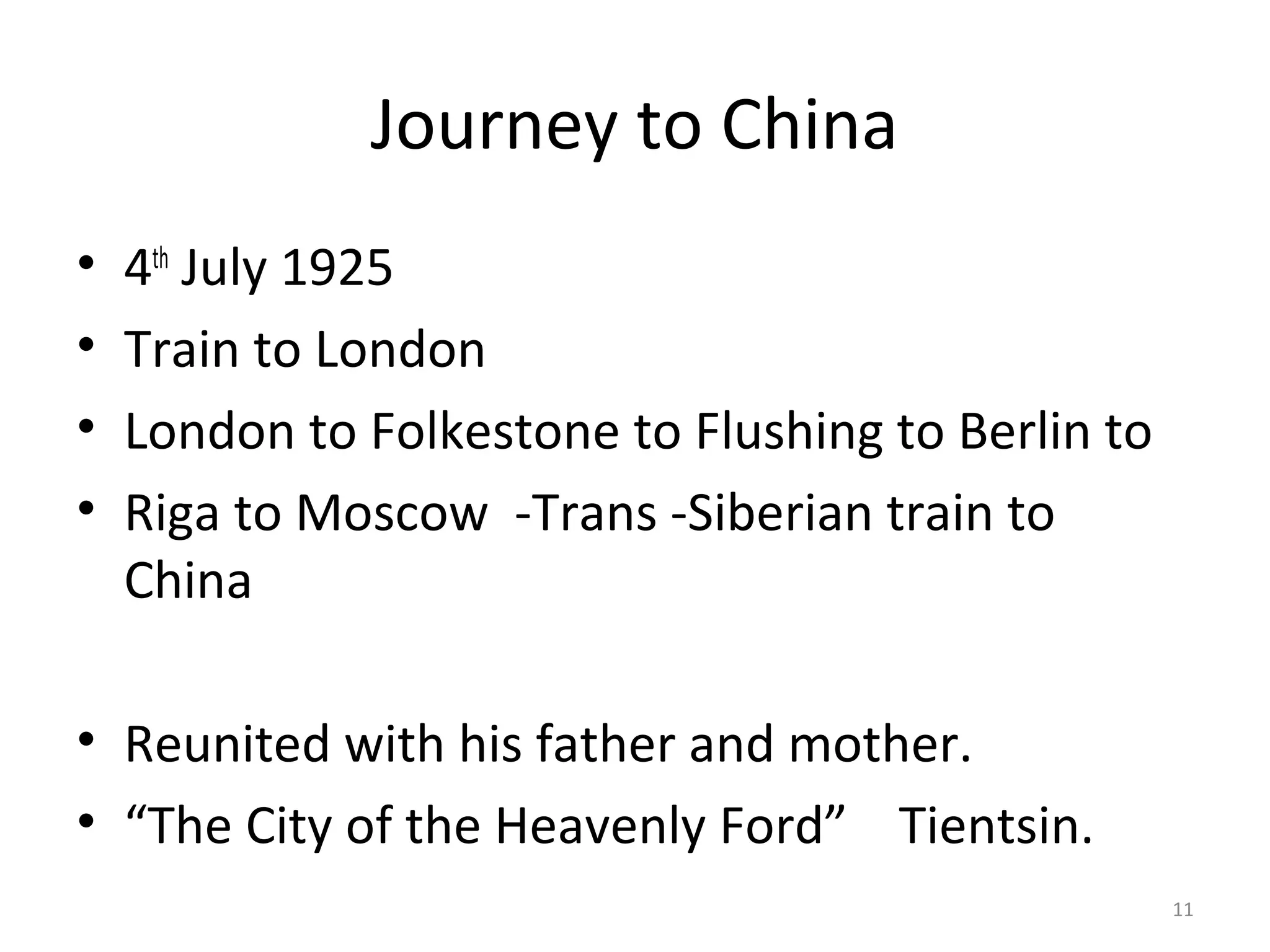 Journey to China
•   4th July 1925
•   Train to London
•   London to Folkestone to Flushing to Berlin to
•   Riga to Moscow -Trans -Siberian train to
    China

• Reunited with his father and mother.
• “The City of the Heavenly Ford” Tientsin.
                                                    11
 