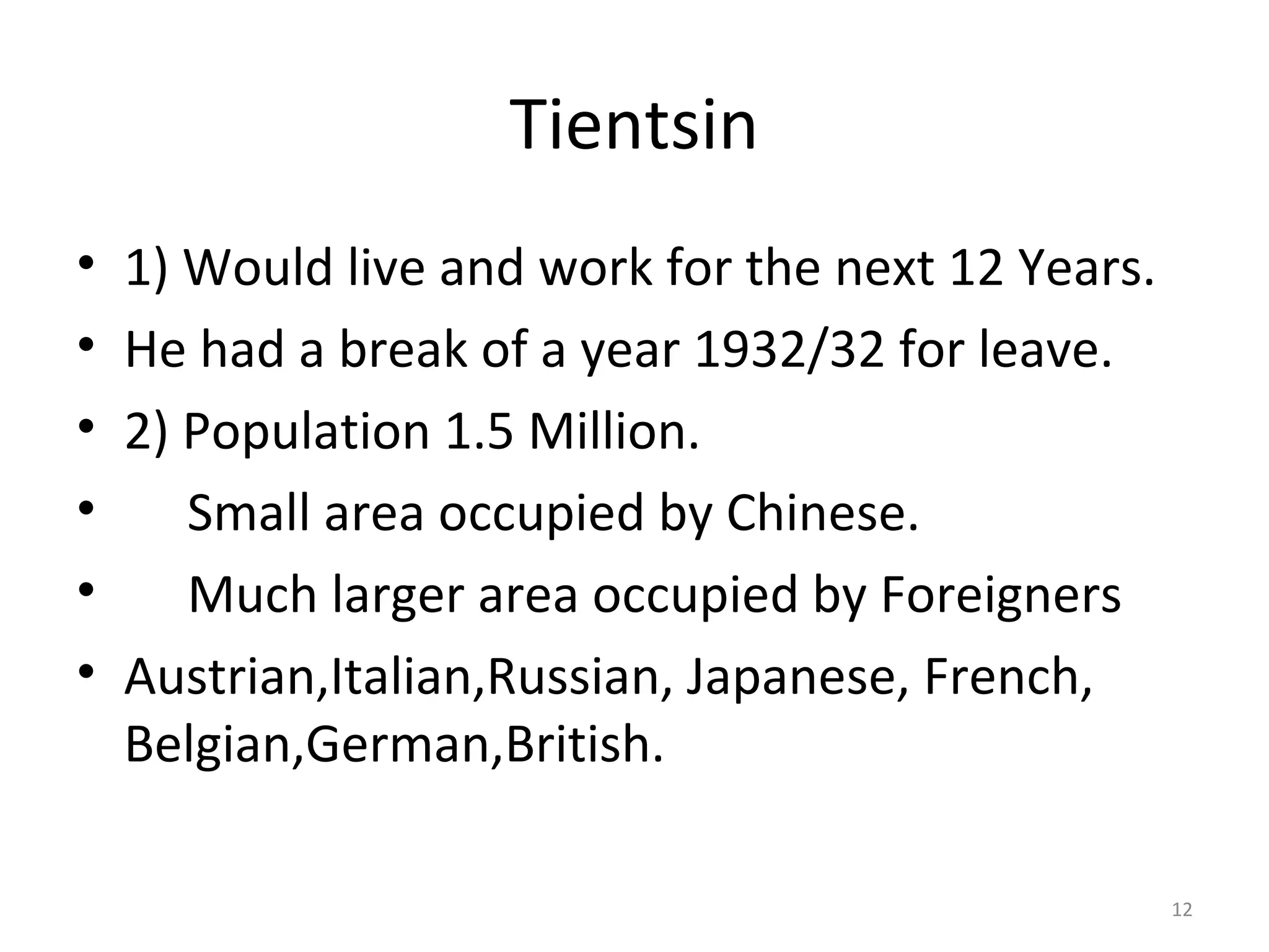 Tientsin
•   1) Would live and work for the next 12 Years.
•   He had a break of a year 1932/32 for leave.
•   2) Population 1.5 Million.
•      Small area occupied by Chinese.
•      Much larger area occupied by Foreigners
•   Austrian,Italian,Russian, Japanese, French,
    Belgian,German,British.

                                                    12
 
