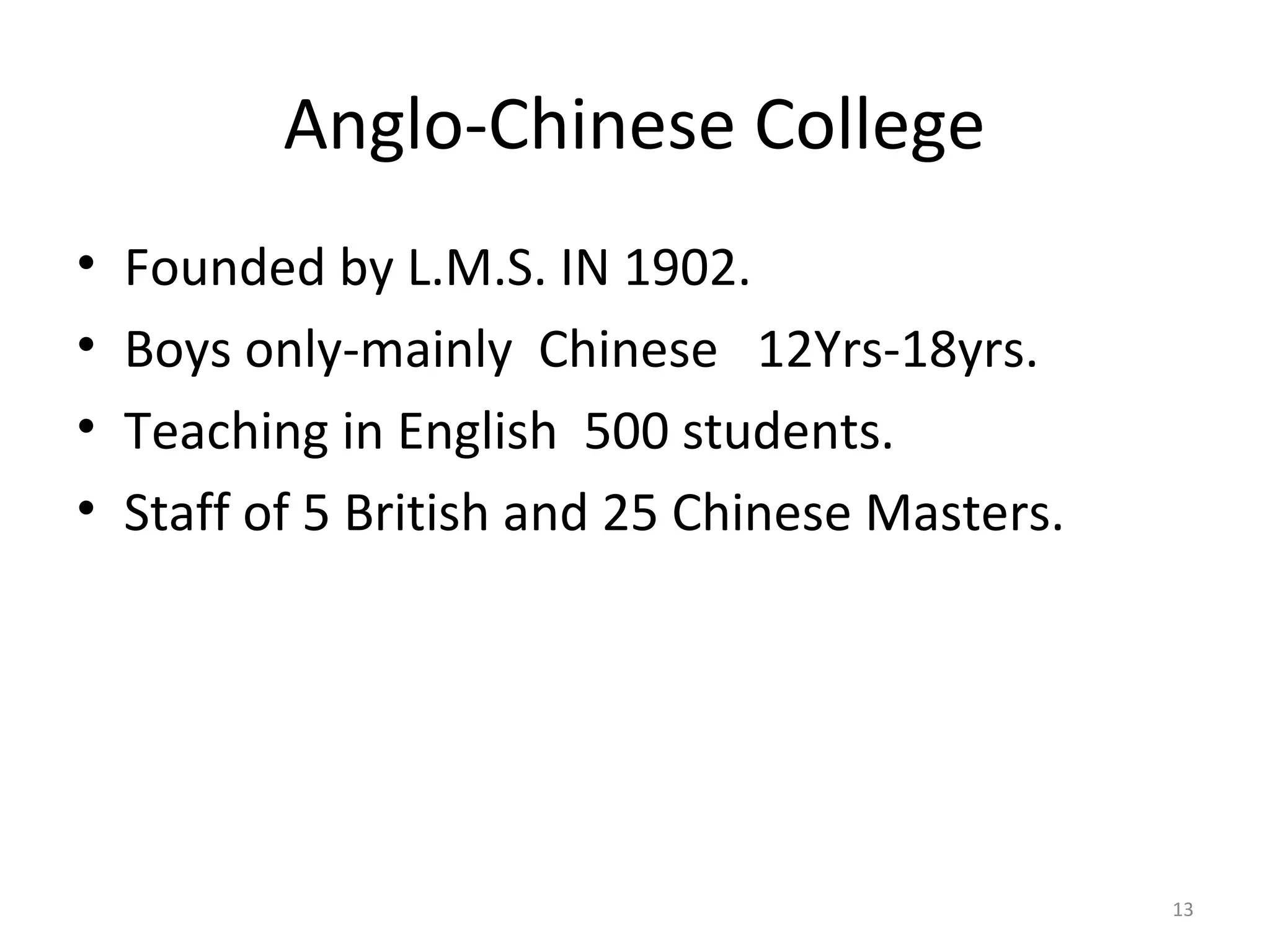 Anglo-Chinese College
•   Founded by L.M.S. IN 1902.
•   Boys only-mainly Chinese 12Yrs-18yrs.
•   Teaching in English 500 students.
•   Staff of 5 British and 25 Chinese Masters.




                                                 13
 