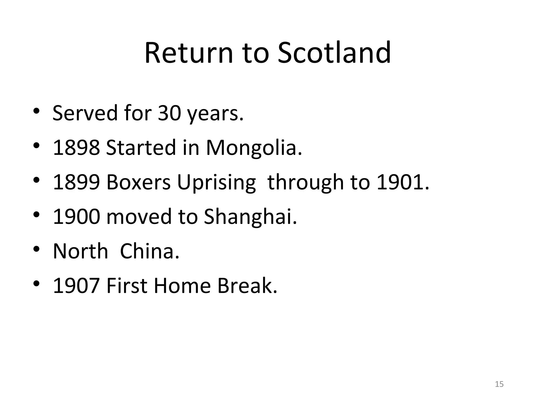 Return to Scotland
•   Served for 30 years.
•   1898 Started in Mongolia.
•   1899 Boxers Uprising through to 1901.
•   1900 moved to Shanghai.
•   North China.
•   1907 First Home Break.


                                            15
 