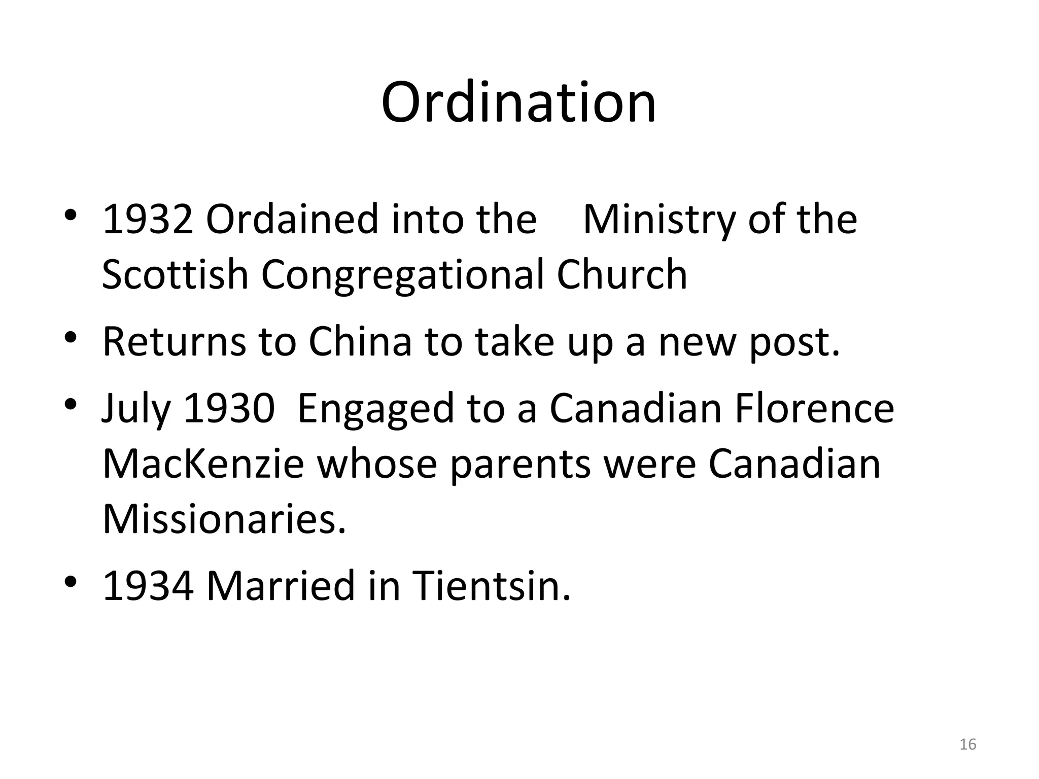 Ordination
• 1932 Ordained into the Ministry of the
  Scottish Congregational Church
• Returns to China to take up a new post.
• July 1930 Engaged to a Canadian Florence
  MacKenzie whose parents were Canadian
  Missionaries.
• 1934 Married in Tientsin.


                                             16
 