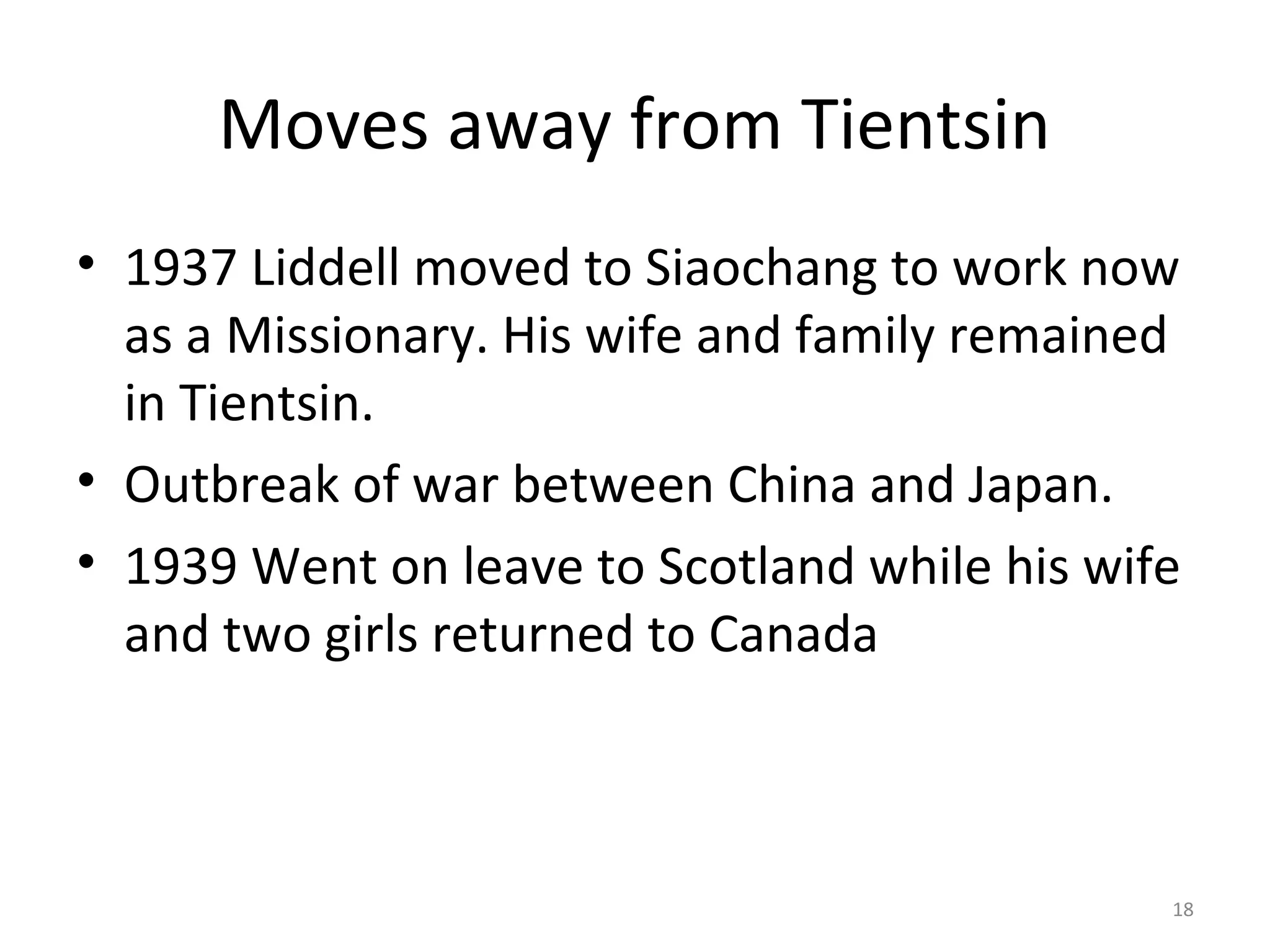 Moves away from Tientsin
• 1937 Liddell moved to Siaochang to work now
  as a Missionary. His wife and family remained
  in Tientsin.
• Outbreak of war between China and Japan.
• 1939 Went on leave to Scotland while his wife
  and two girls returned to Canada



                                              18
 