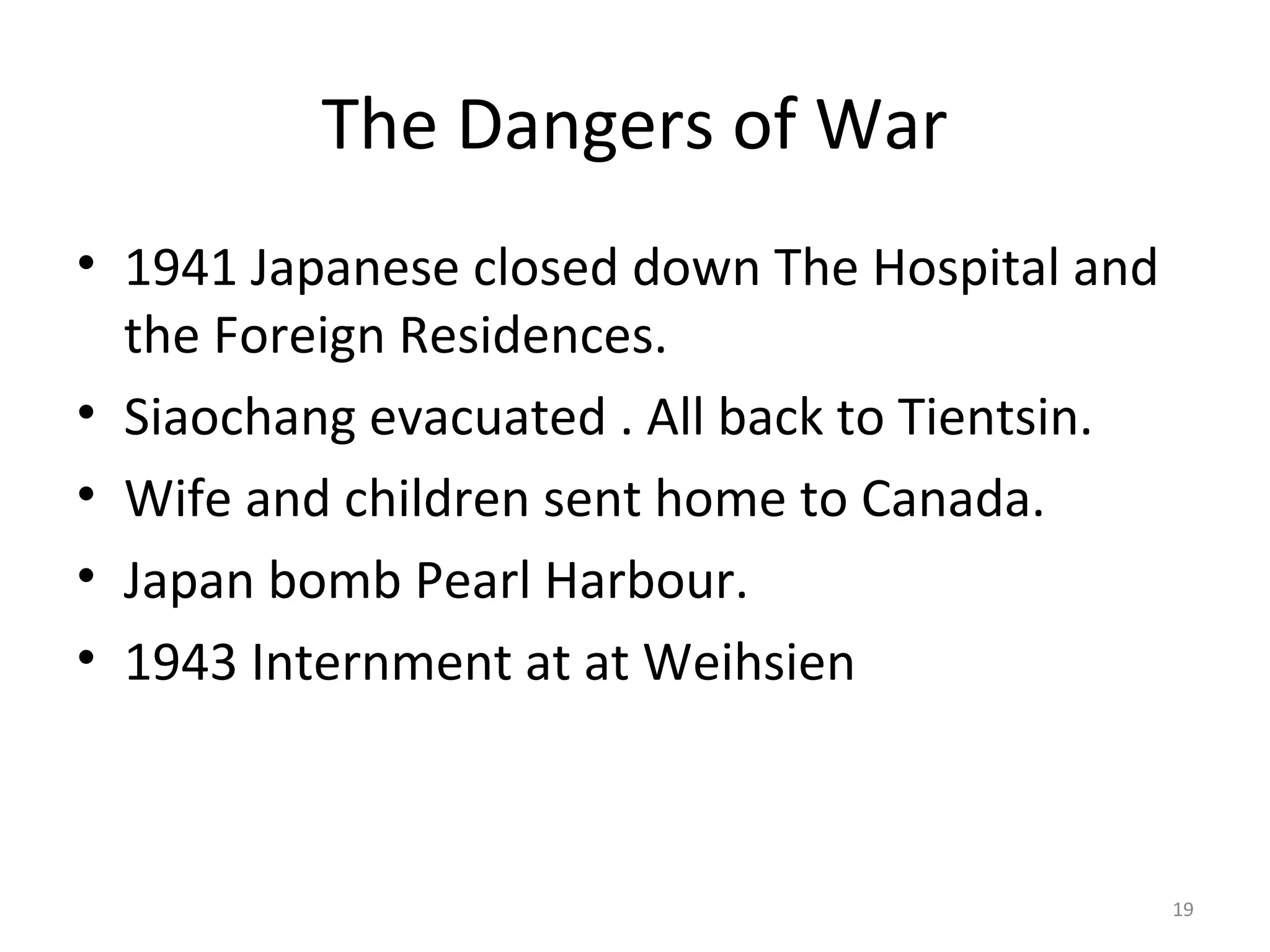 The Dangers of War
• 1941 Japanese closed down The Hospital and
  the Foreign Residences.
• Siaochang evacuated . All back to Tientsin.
• Wife and children sent home to Canada.
• Japan bomb Pearl Harbour.
• 1943 Internment at at Weihsien



                                                19
 