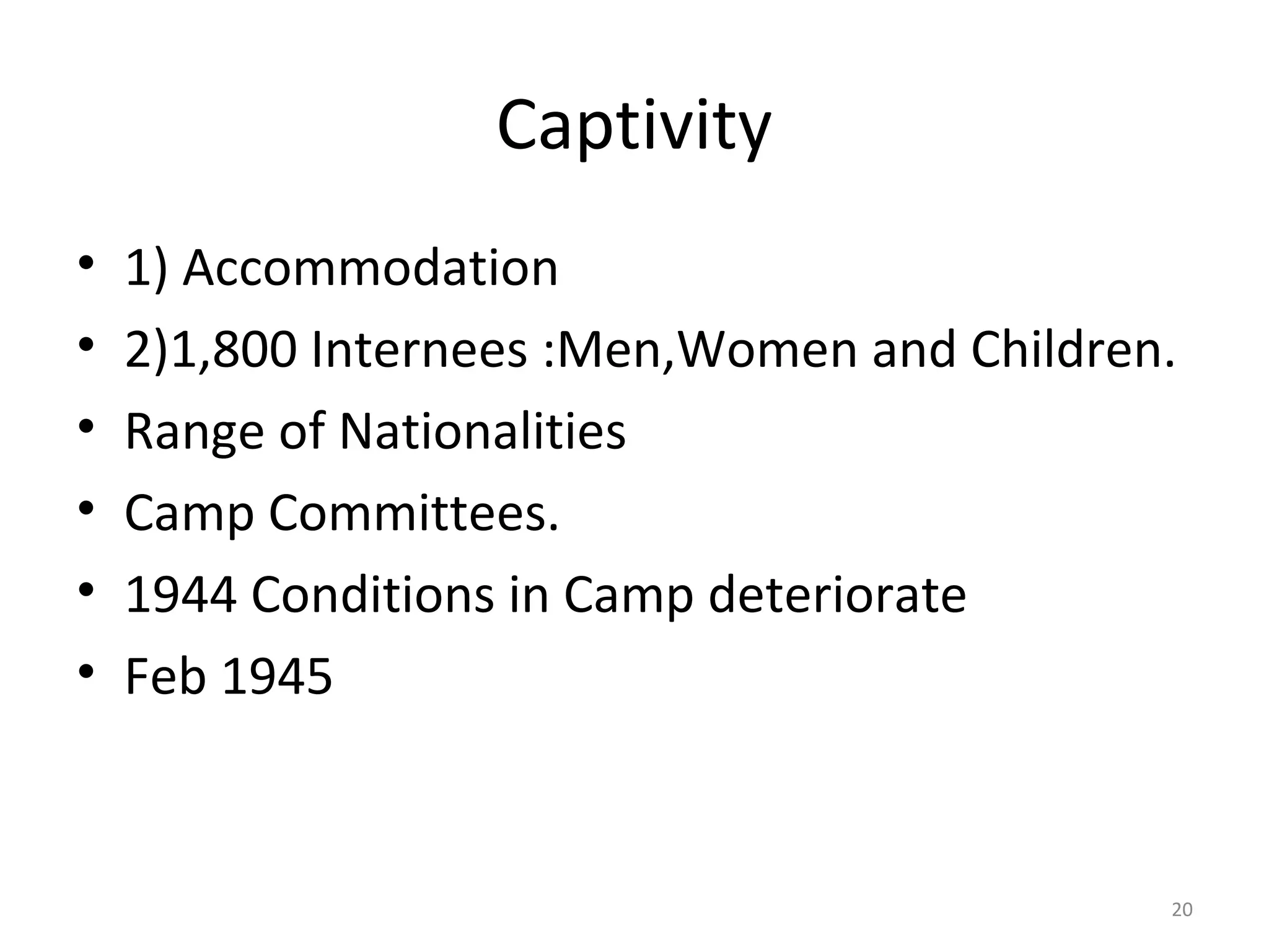 Captivity
•   1) Accommodation
•   2)1,800 Internees :Men,Women and Children.
•   Range of Nationalities
•   Camp Committees.
•   1944 Conditions in Camp deteriorate
•   Feb 1945


                                             20
 
