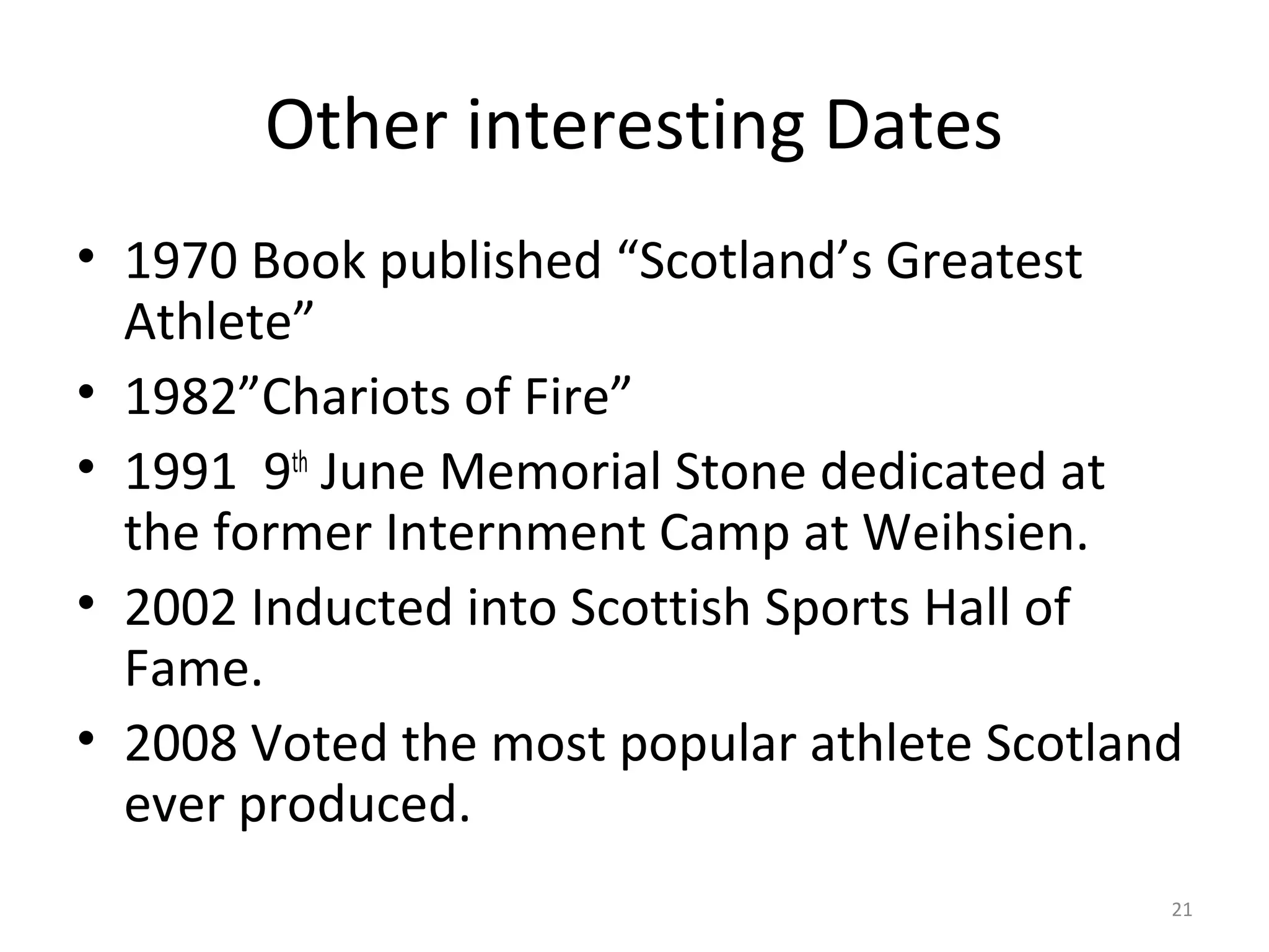 Other interesting Dates
• 1970 Book published “Scotland’s Greatest
  Athlete”
• 1982”Chariots of Fire”
• 1991 9th June Memorial Stone dedicated at
  the former Internment Camp at Weihsien.
• 2002 Inducted into Scottish Sports Hall of
  Fame.
• 2008 Voted the most popular athlete Scotland
  ever produced.
                                             21
 