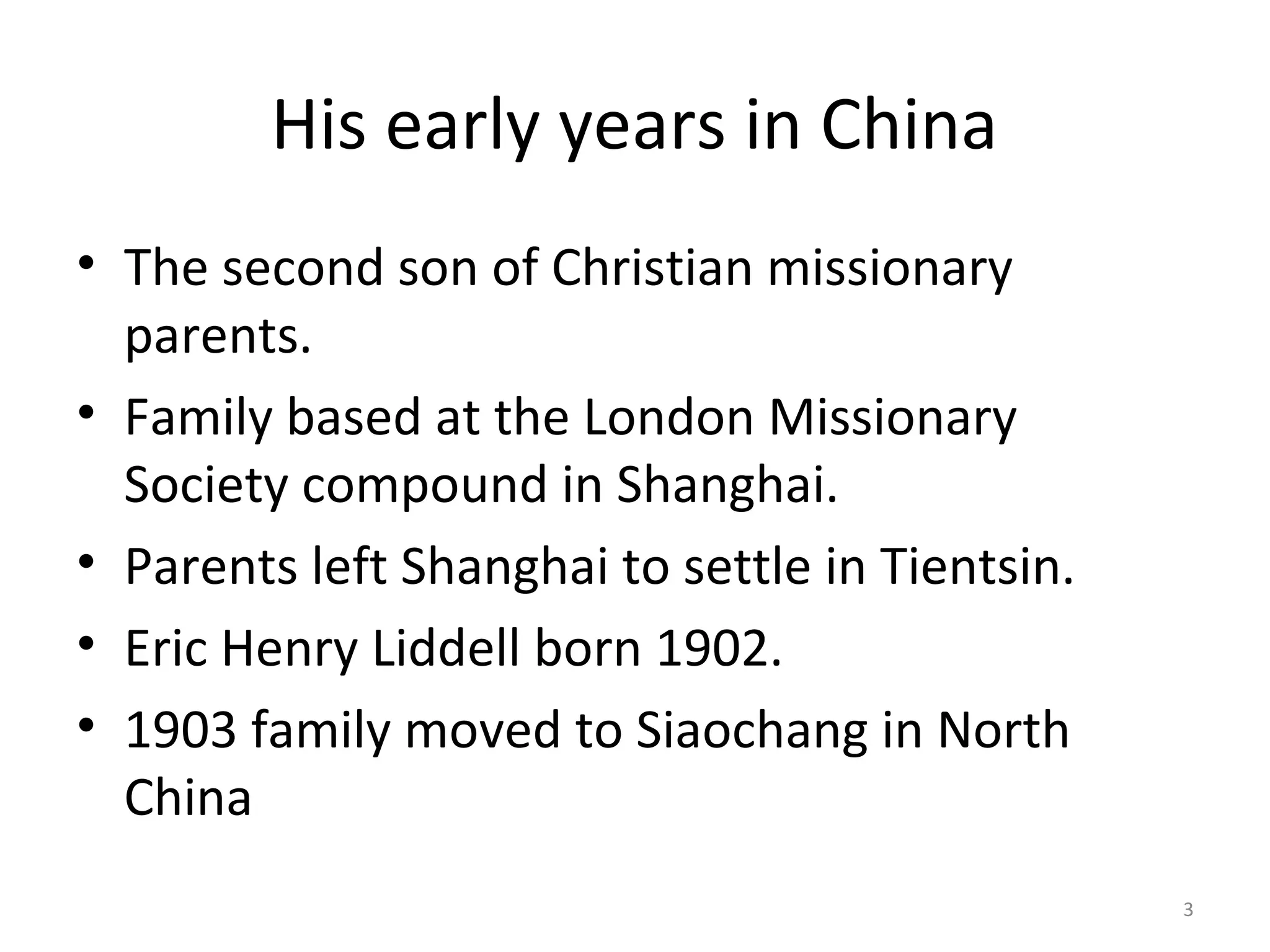His early years in China
• The second son of Christian missionary
  parents.
• Family based at the London Missionary
  Society compound in Shanghai.
• Parents left Shanghai to settle in Tientsin.
• Eric Henry Liddell born 1902.
• 1903 family moved to Siaochang in North
  China
                                                 3
 