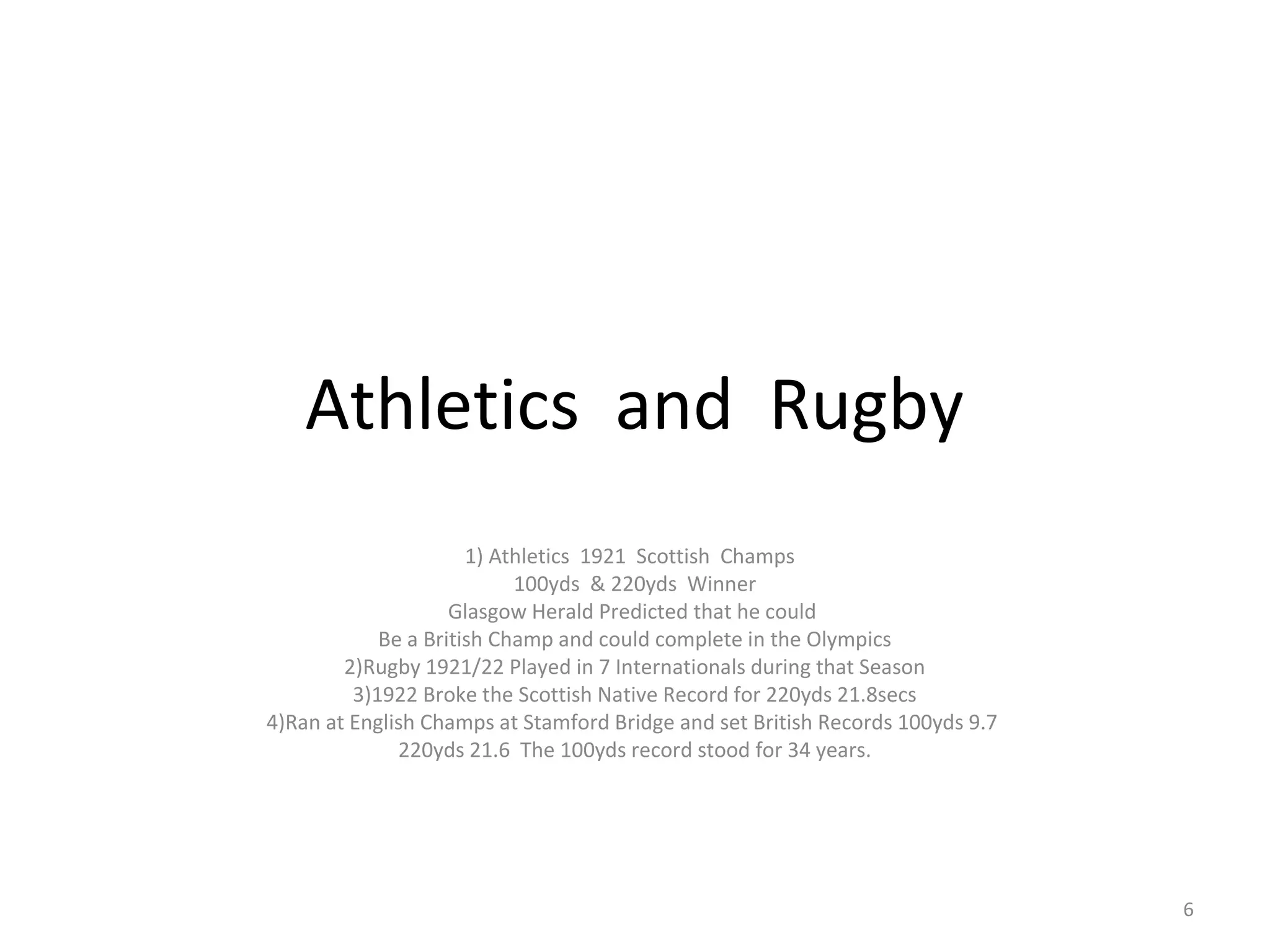 Athletics and Rugby
                      1) Athletics 1921 Scottish Champs
                           100yds & 220yds Winner
                    Glasgow Herald Predicted that he could
            Be a British Champ and could complete in the Olympics
        2)Rugby 1921/22 Played in 7 Internationals during that Season
         3)1922 Broke the Scottish Native Record for 220yds 21.8secs
4)Ran at English Champs at Stamford Bridge and set British Records 100yds 9.7
              220yds 21.6 The 100yds record stood for 34 years.




                                                                                6
 