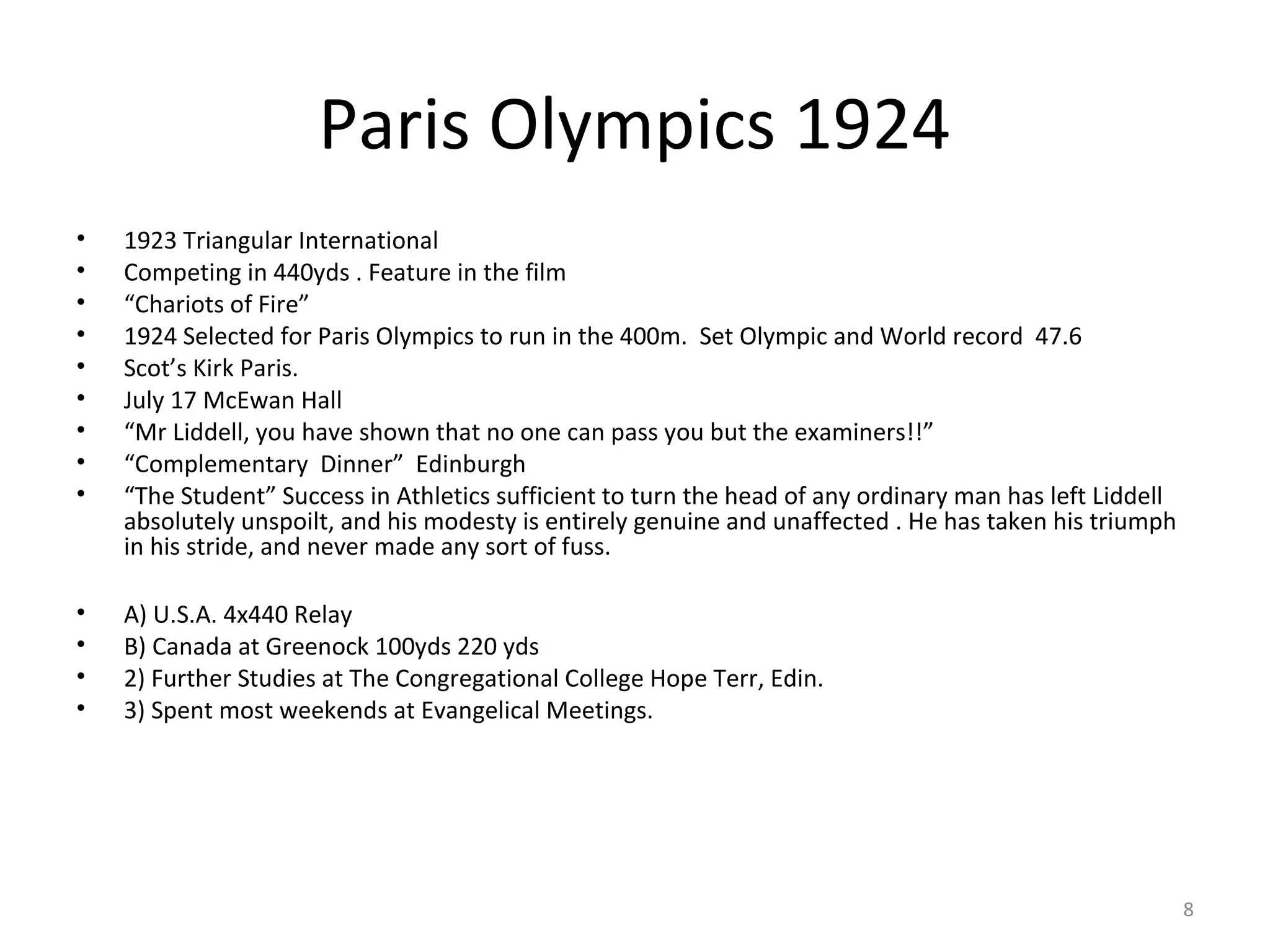 Paris Olympics 1924
•   1923 Triangular International
•   Competing in 440yds . Feature in the film
•   “Chariots of Fire”
•   1924 Selected for Paris Olympics to run in the 400m. Set Olympic and World record 47.6
•   Scot’s Kirk Paris.
•   July 17 McEwan Hall
•   “Mr Liddell, you have shown that no one can pass you but the examiners!!”
•   “Complementary Dinner” Edinburgh
•   “The Student” Success in Athletics sufficient to turn the head of any ordinary man has left Liddell
    absolutely unspoilt, and his modesty is entirely genuine and unaffected . He has taken his triumph
    in his stride, and never made any sort of fuss.

•   A) U.S.A. 4x440 Relay
•   B) Canada at Greenock 100yds 220 yds
•   2) Further Studies at The Congregational College Hope Terr, Edin.
•   3) Spent most weekends at Evangelical Meetings.




                                                                                                          8
 