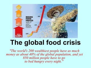 The global food crisis &quot;The world's 200 wealthiest people have as much money as about 40% of the global population, and yet 850 million people have to go  to bed hungry every night.&quot;   
