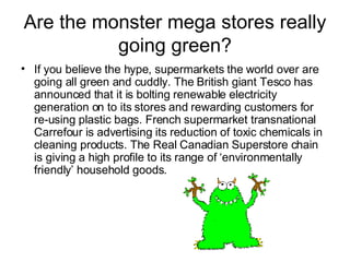 Are the monster mega stores really going green? If you believe the hype, supermarkets the world over are going all green and cuddly. The British giant Tesco has announced that it is bolting renewable electricity generation on to its stores and rewarding customers for re-using plastic bags. French supermarket transnational Carrefour is advertising its reduction of toxic chemicals in cleaning products. The Real Canadian Superstore chain is giving a high profile to its range of ‘environmentally friendly’ household goods.  