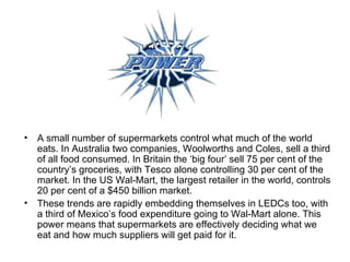 A small number of supermarkets control what much of the world eats. In Australia two companies, Woolworths and Coles, sell a third of all food consumed. In Britain the ‘big four’ sell 75 per cent of the country’s groceries, with Tesco alone controlling 30 per cent of the market. In the US Wal-Mart, the largest retailer in the world, controls 20 per cent of a $450 billion market.  These trends are rapidly embedding themselves in LEDCs too, with a third of Mexico’s food expenditure going to Wal-Mart alone. This power means that supermarkets are effectively deciding what we eat and how much suppliers will get paid for it. 