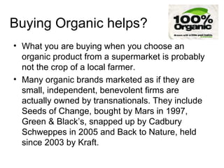 Buying Organic helps? What you are buying when you choose an organic product from a supermarket is probably not the crop of a local farmer . Many organic brands marketed as if they are small, independent, benevolent firms are actually owned by transnationals. They include Seeds of Change, bought by Mars in 1997, Green & Black’s, snapped up by Cadbury Schweppes in 2005 and Back to Nature, held since 2003 by Kraft.  