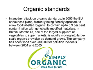 Organic standards In another attack on organic standards, in 2005 the EU announced plans, currently being fiercely opposed, to allow food labelled ‘organic’ to contain up to 0.9 per cent contamination with genetically modified materials. In Britain, Marshall’s, one of the largest suppliers of vegetables to supermarkets, is rapidly moving into large-scale organic provision as demand grows. The company has been fined over £30,000 for pollution incidents between 2004 and 2005   