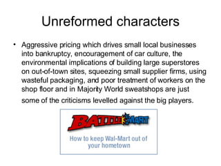Unreformed characters Aggressive pricing which drives small local businesses into bankruptcy, encouragement of car culture, the environmental implications of building large superstores on out-of-town sites, squeezing small supplier firms, using wasteful packaging, and poor treatment of workers on the shop floor and in Majority World sweatshops are just some of the criticisms levelled against the big players.   