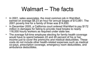 Walmart – The facts In 2001, sales associates, the most common job in Wal-Mart, earned on average $8.23 an hour for annual wages of $13,861. The 2001 poverty line for a family of three was $14,630.  In December 2005, a California court ordered Wal-Mart to pay $172 million in damages for failing to provide meal breaks to nearly 116,000 hourly workers as required under state law.  The average full-time employee electing for family health coverage would have to spend between 22 and 40 percent of his or her income just to cover the premiums and medical deductibles. These costs do not include other health-related expenses such as medical co-pays, prescription coverage, emergency room deductibles, and ambulance deductibles.  