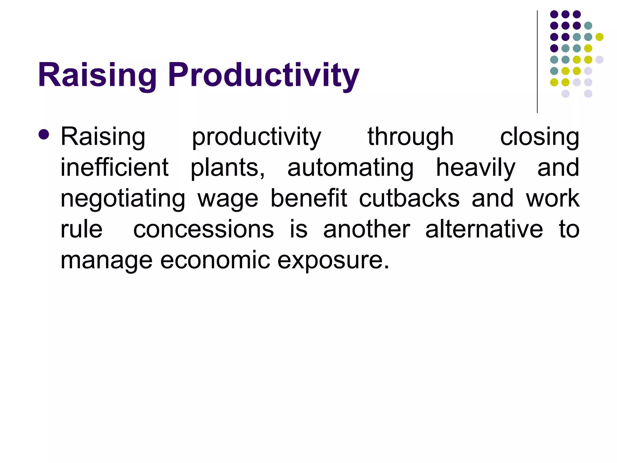 Raising Productivity Raising productivity through closing inefficient plants, automating heavily and negotiating wage benefit cutbacks and work rule  concessions is another alternative to manage economic exposure. 