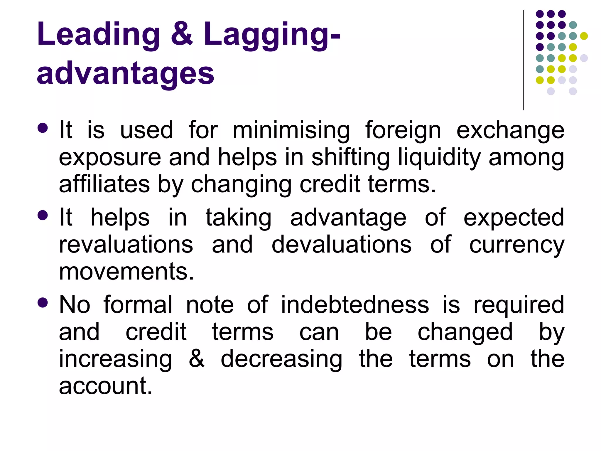 Leading & Lagging- advantages It is used for minimising foreign exchange exposure and helps in shifting liquidity among affiliates by changing credit terms. It helps in taking advantage of expected revaluations and devaluations of currency movements. No formal note of indebtedness is required and credit terms can be changed by increasing & decreasing the terms on the account. 
