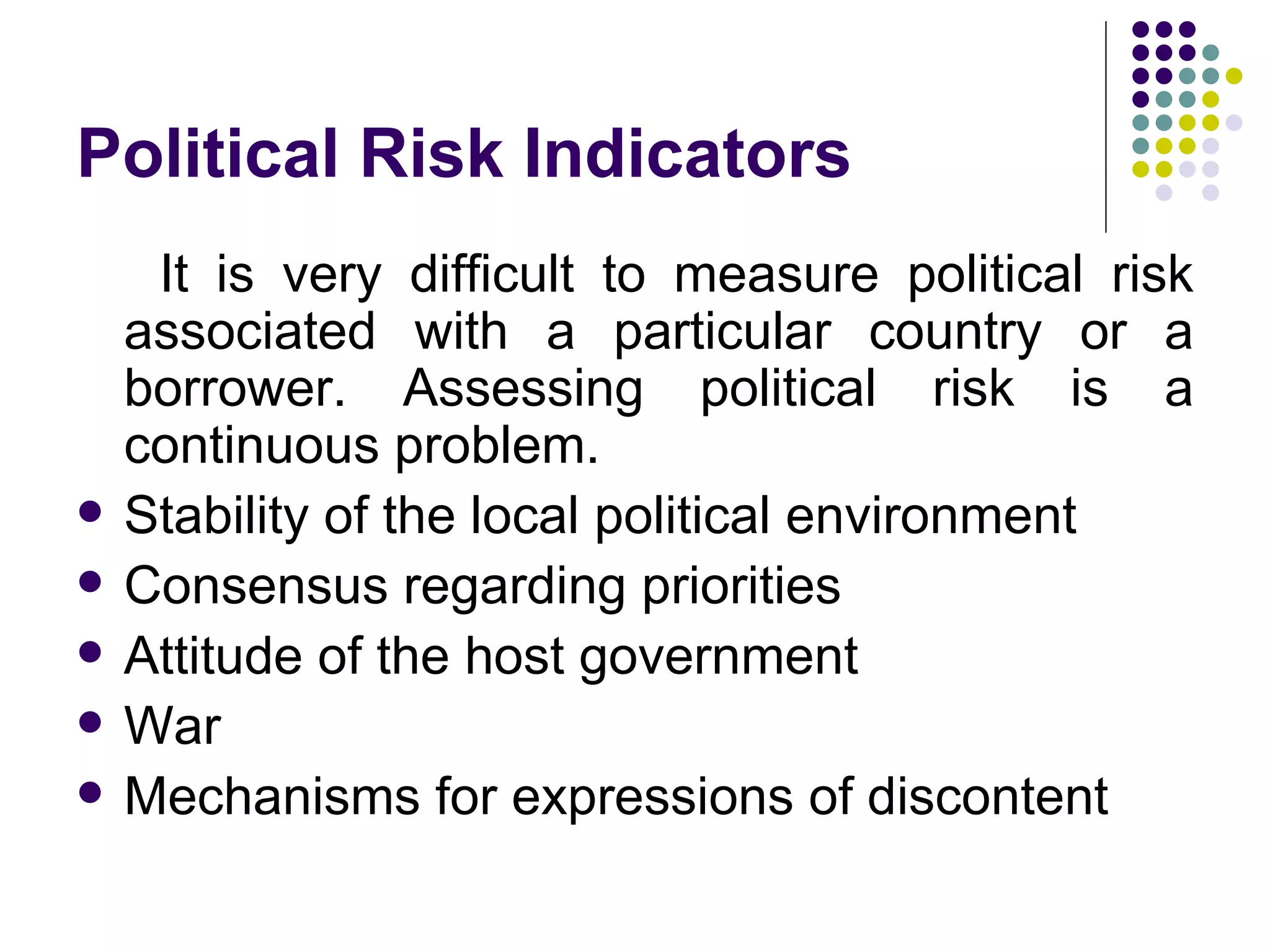 Political Risk Indicators It is very difficult to measure political risk associated with a particular country or a borrower. Assessing political risk is a continuous problem. Stability of the local political environment Consensus regarding priorities Attitude of the host government War Mechanisms for expressions of discontent 