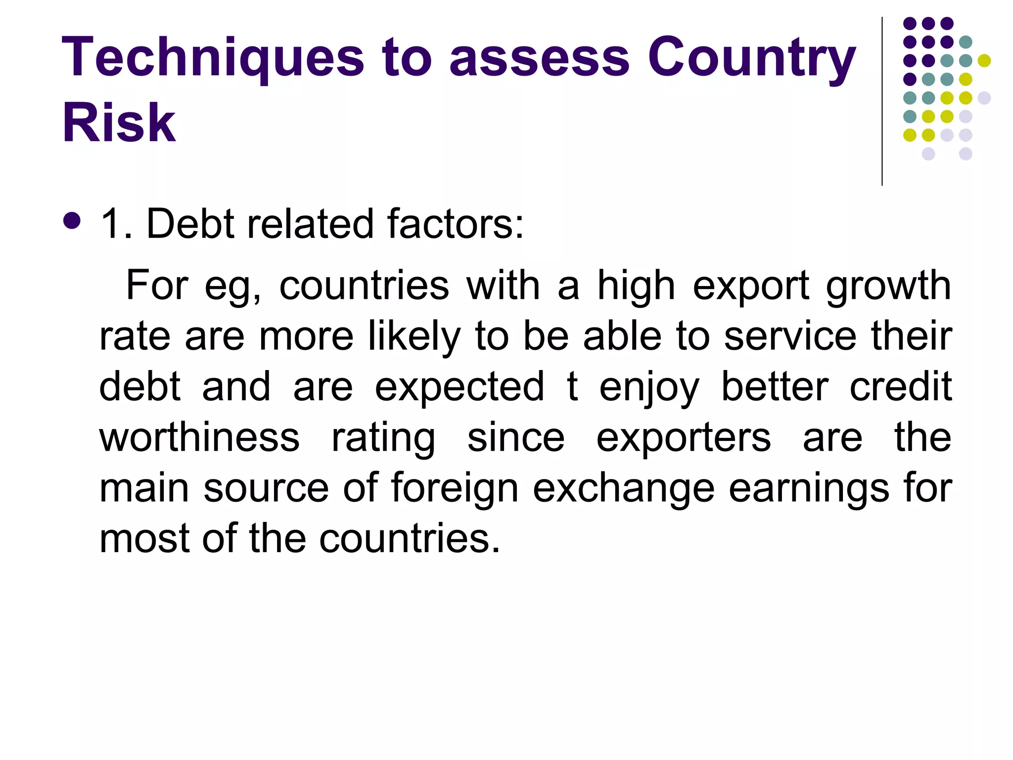 Techniques to assess Country Risk  1. Debt related factors: For eg, countries with a high export growth rate are more likely to be able to service their debt and are expected t enjoy better credit worthiness rating since exporters are the main source of foreign exchange earnings for most of the countries. 