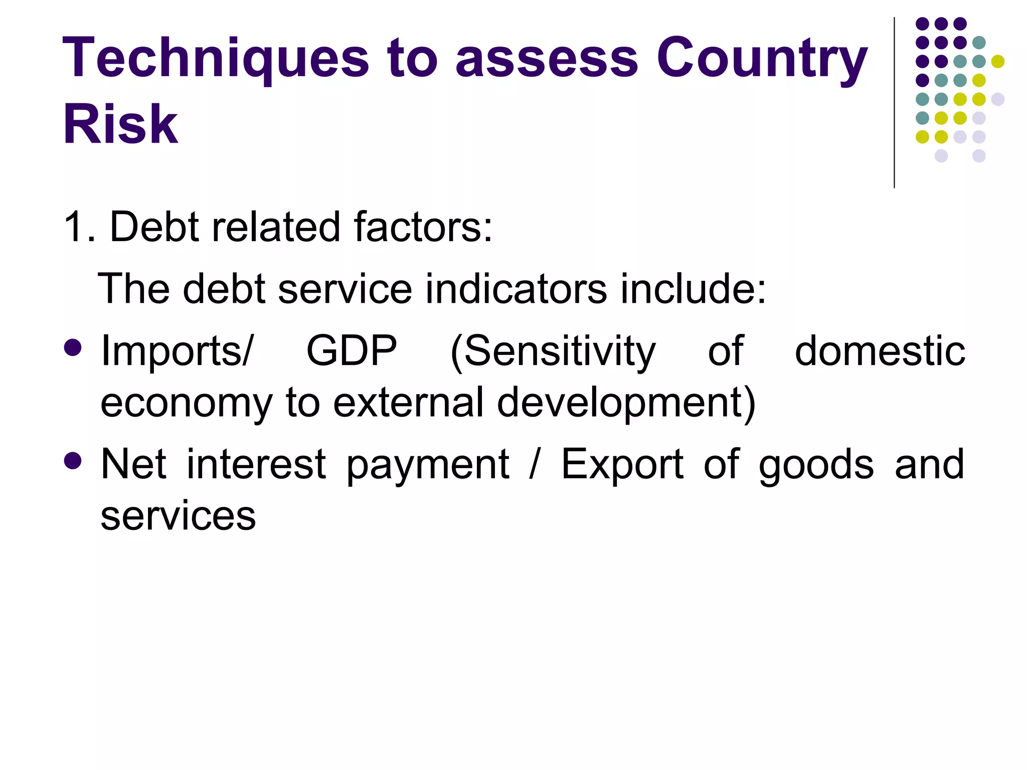 Techniques to assess Country Risk 1. Debt related factors: The debt service indicators include: Imports/ GDP (Sensitivity of domestic economy to external development) Net interest payment / Export of goods and services 
