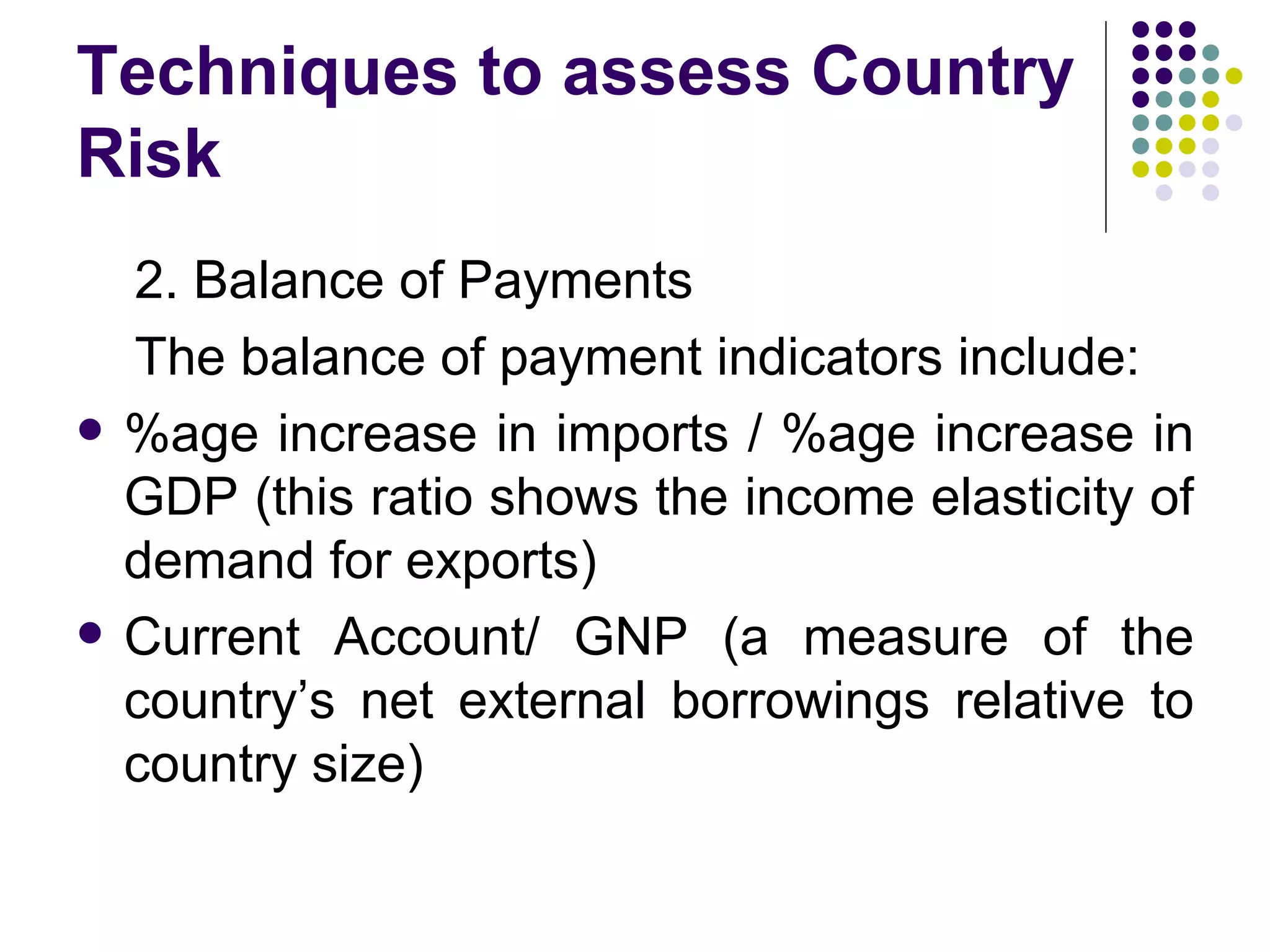 Techniques to assess Country Risk 2. Balance of Payments The balance of payment indicators include: %age increase in imports / %age increase in GDP (this ratio shows the income elasticity of demand for exports) Current Account/ GNP (a measure of the country’s net external borrowings relative to country size) 