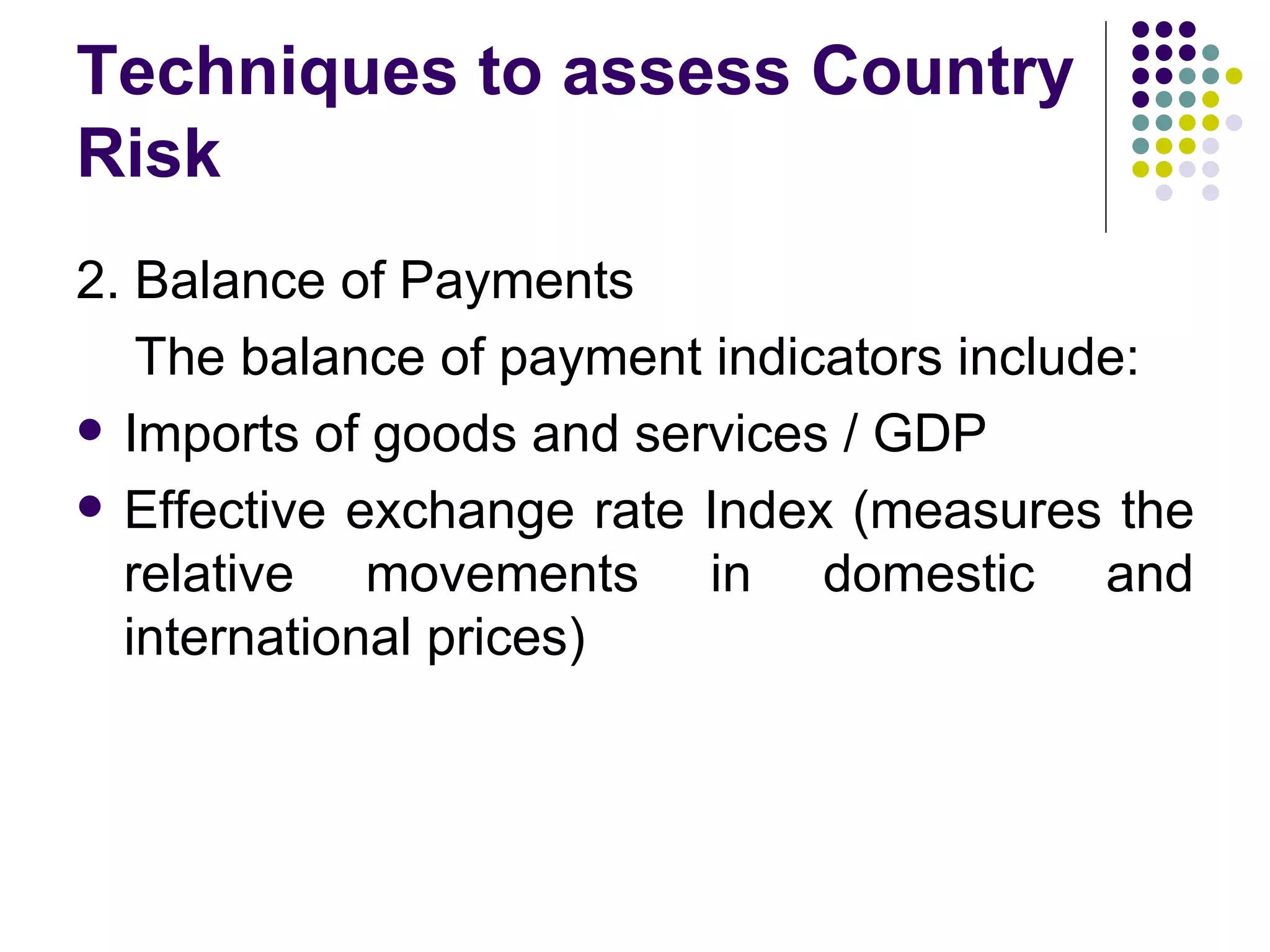 Techniques to assess Country Risk 2. Balance of Payments The balance of payment indicators include: Imports of goods and services / GDP Effective exchange rate Index (measures the relative movements in domestic and international prices) 