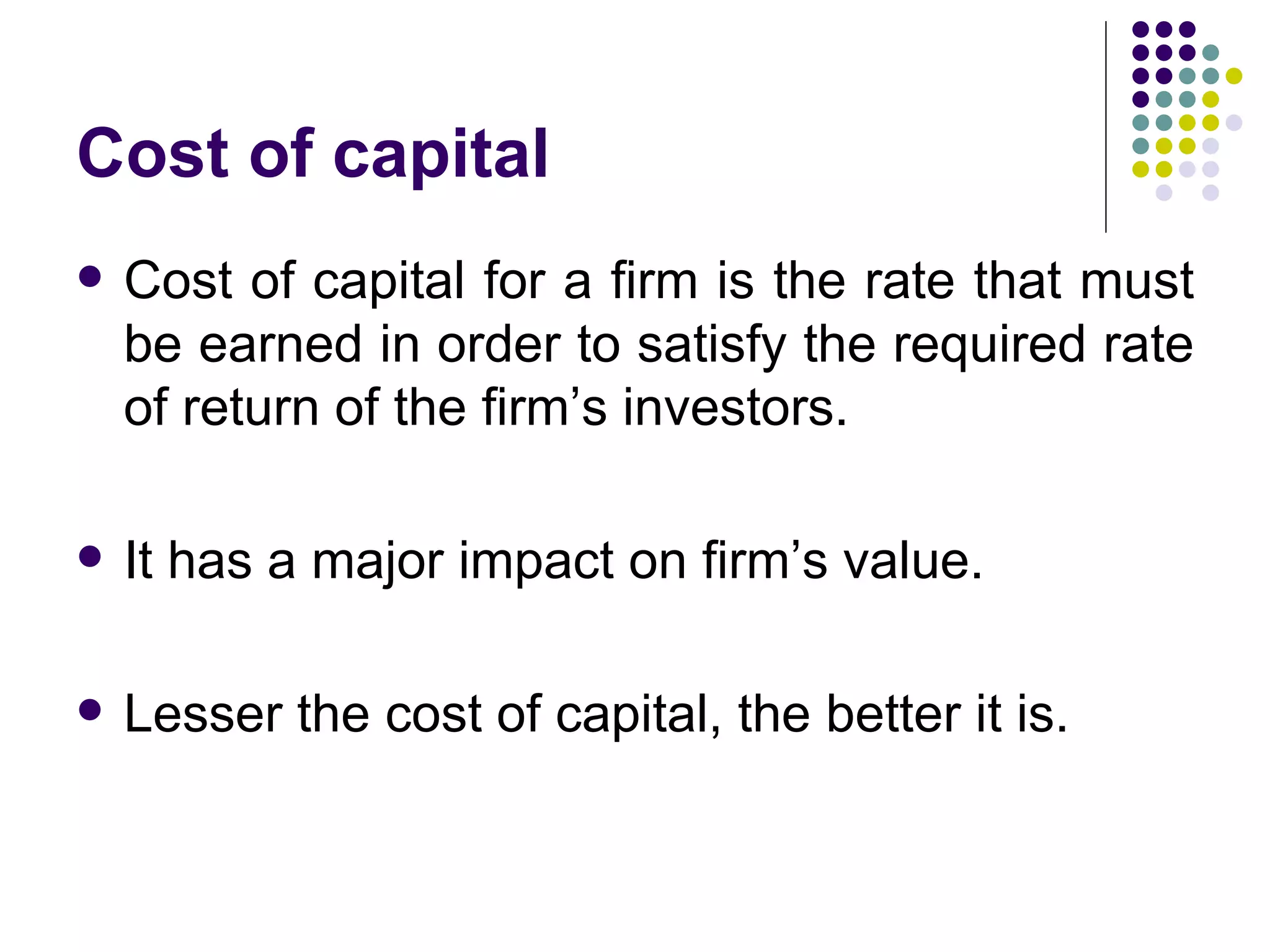 Cost of capital Cost of capital for a firm is the rate that must be earned in order to satisfy the required rate of return of the firm’s investors. It has a major impact on firm’s value. Lesser the cost of capital, the better it is. 