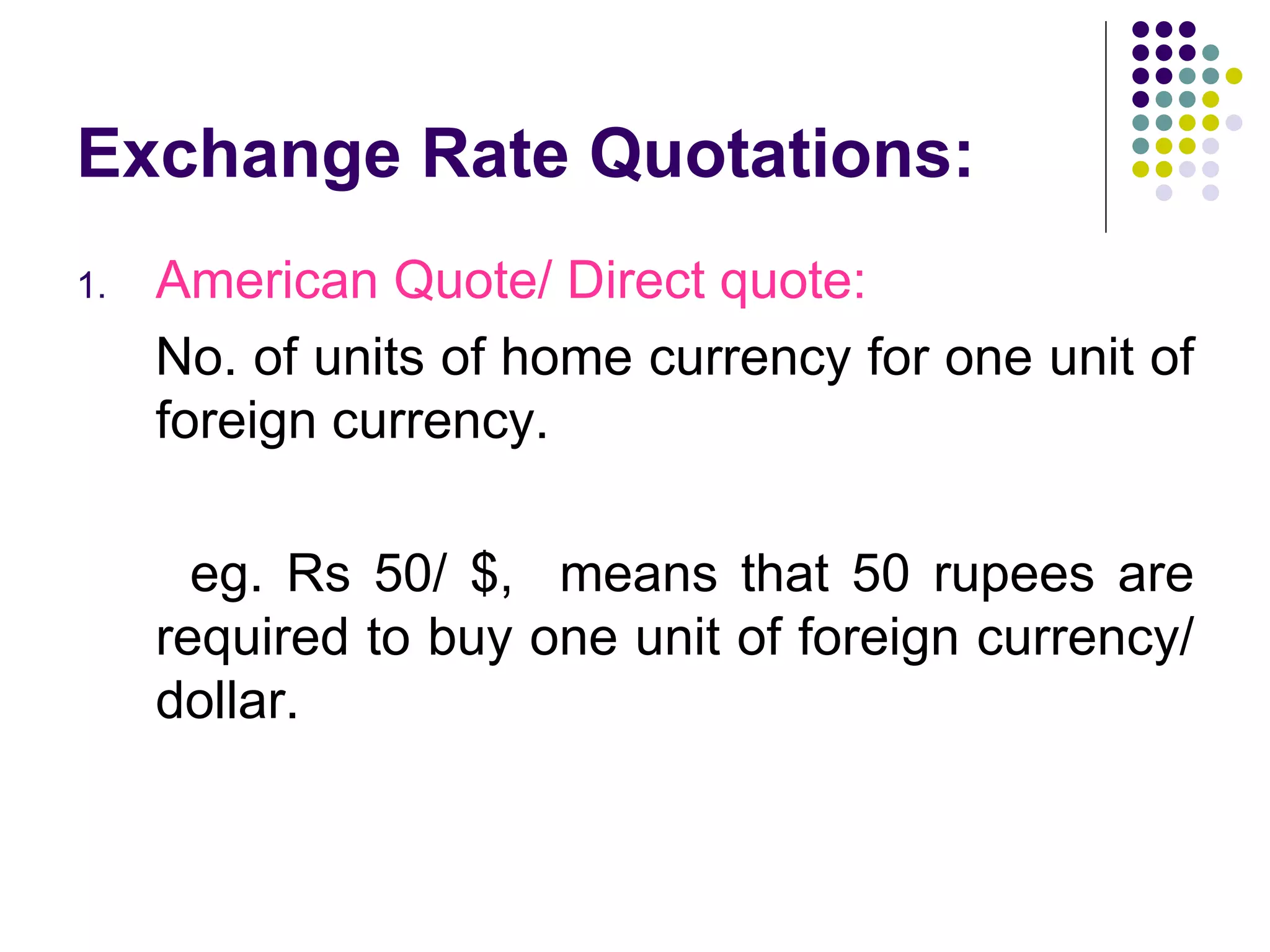 Exchange Rate Quotations: American Quote/ Direct quote: No. of units of home currency for one unit of foreign currency.  eg. Rs 50/ $,  means that 50 rupees are required to buy one unit of foreign currency/ dollar. 